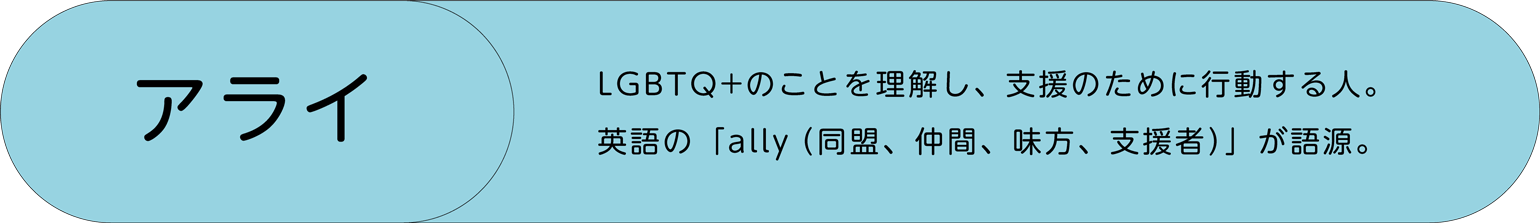 アライ─LGBTQ+のことを理解し、支援のために行動する人。英語の「ally（同盟、仲間、味方、支援者）」が語源。